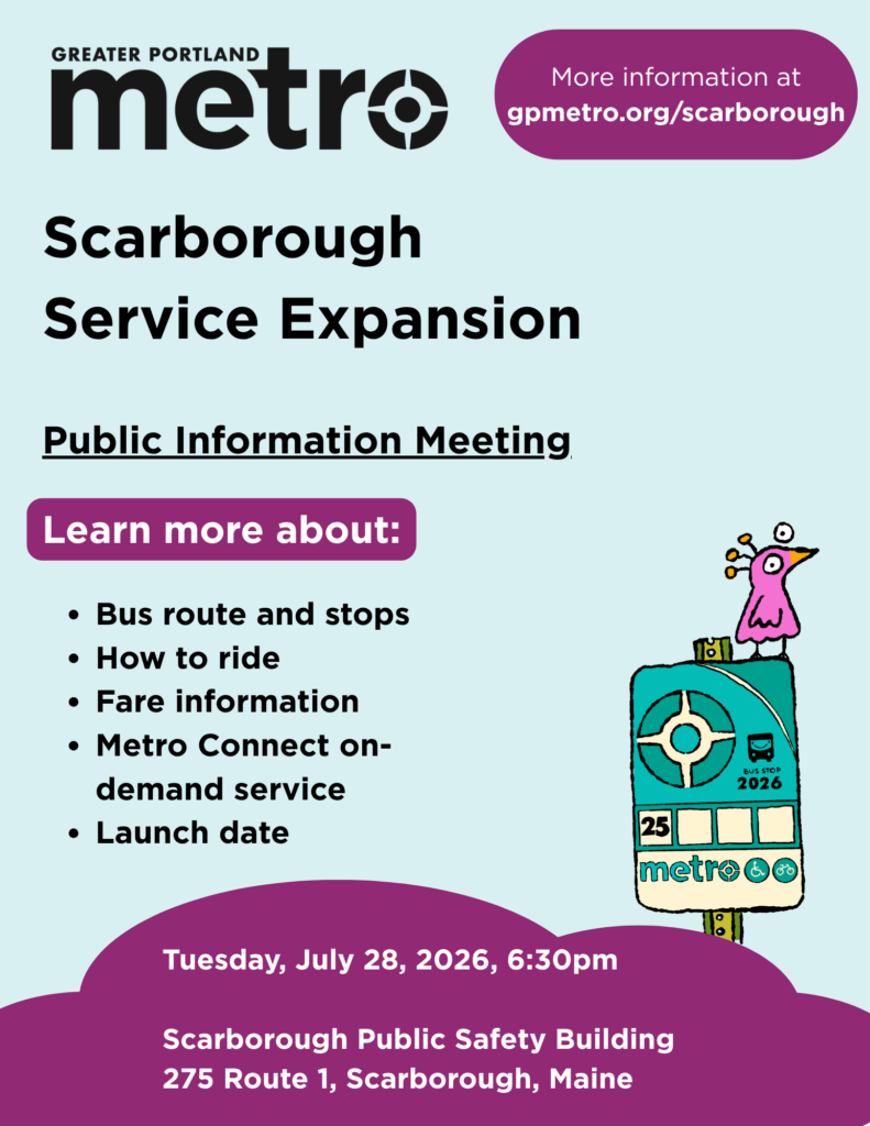 Greater Portland Metro
Scarborough Service Expansion Public Information Meeting
Learn more about:
Bus route and stops.
How to ride.
Fare information.
Metro Connect on-demand service.
Launch date.
Meeting date: July 28, 2026 at 6:30pm
Scarborough Public Safety Building
275 Route 1, Scarborough, Maine
More information at www.gpmetro.org/scarborough